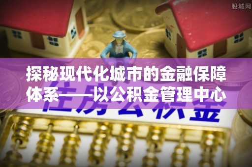 城中探秘现代化城市的金融保障体系——以公积金管理中心为核心的民生服务