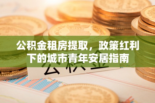 城中公积金租房提取，政策红利下的城市青年安居指南