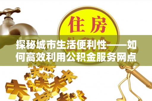 城中探秘城市生活便利性——如何高效利用公积金服务网点查询工具