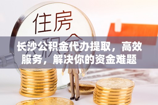 城中长沙公积金代办提取，高效服务，解决你的资金难题