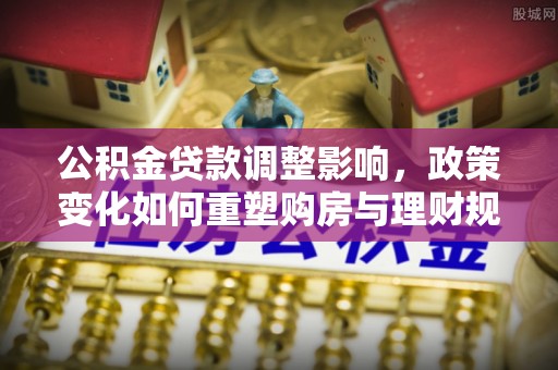 城中公积金贷款调整影响，政策变化如何重塑购房与理财规划