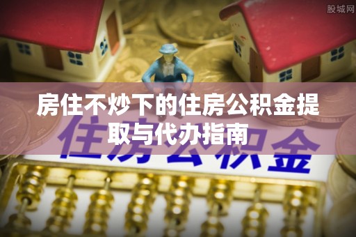 城中房住不炒下的住房公积金提取与代办指南