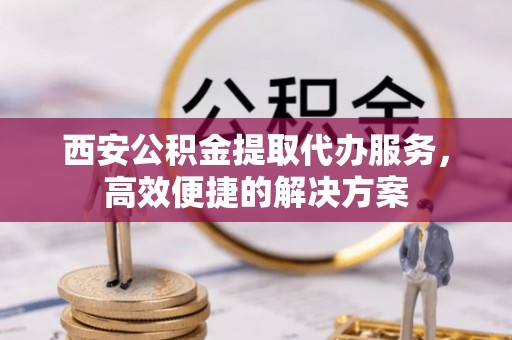 城中西安公积金提取代办服务，高效便捷的解决方案