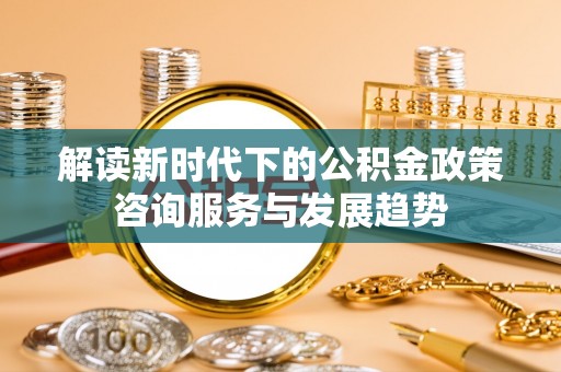 城中解读新时代下的公积金政策咨询服务与发展趋势