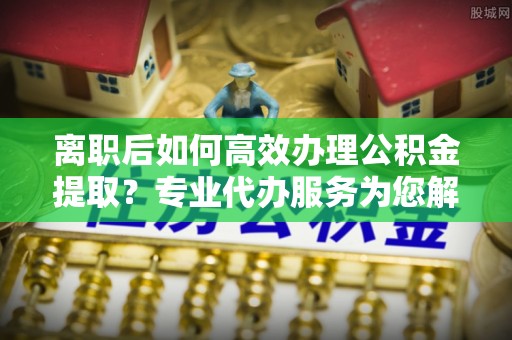 城中离职后如何高效办理公积金提取？专业代办服务为您解忧