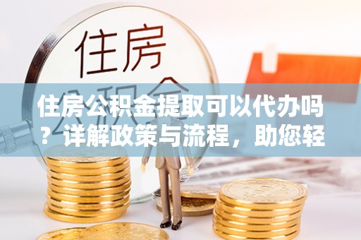 城中住房公积金提取可以代办吗？详解政策与流程，助您轻松解决疑问