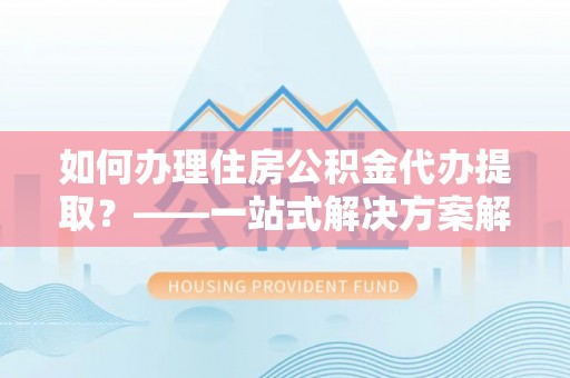 城中如何办理住房公积金代办提取？——一站式解决方案解析