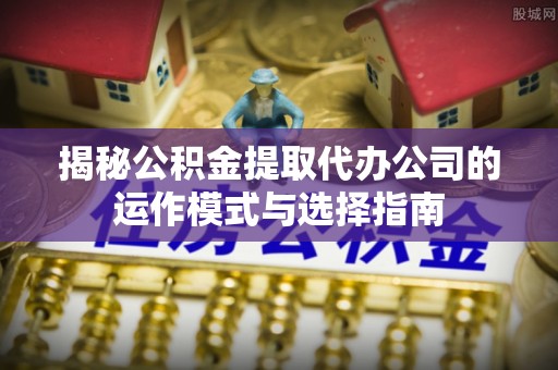 城中揭秘公积金提取代办公司的运作模式与选择指南